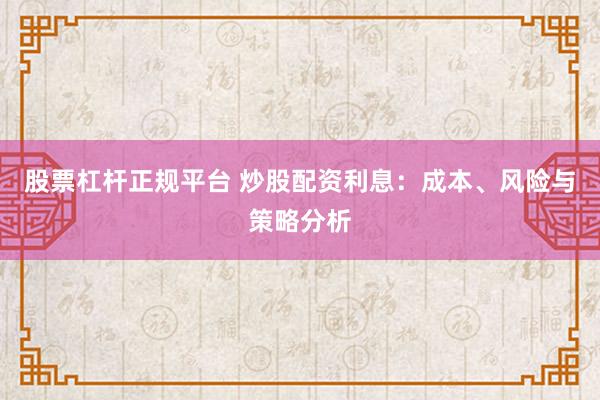 股票杠杆正规平台 炒股配资利息：成本、风险与策略分析