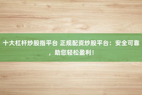 十大杠杆炒股指平台 正规配资炒股平台：安全可靠，助您轻松盈利！