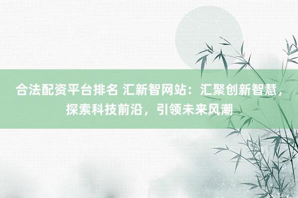 合法配资平台排名 汇新智网站：汇聚创新智慧，探索科技前沿，引领未来风潮