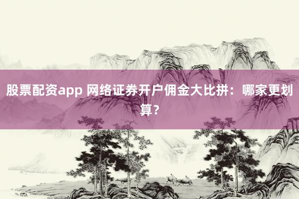 股票配资app 网络证券开户佣金大比拼：哪家更划算？