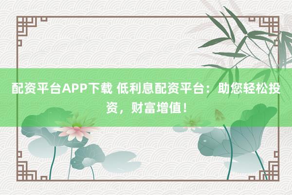 配资平台APP下载 低利息配资平台：助您轻松投资，财富增值！