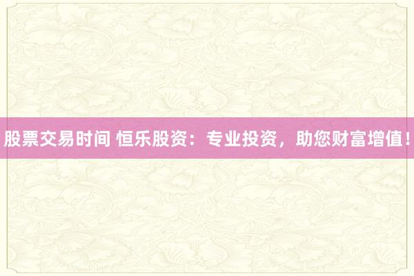 股票交易时间 恒乐股资：专业投资，助您财富增值！