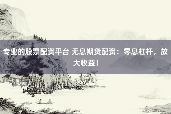 专业的股票配资平台 无息期货配资：零息杠杆，放大收益！