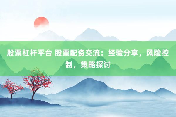 股票杠杆平台 股票配资交流：经验分享，风险控制，策略探讨