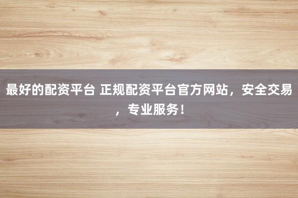 最好的配资平台 正规配资平台官方网站，安全交易，专业服务！
