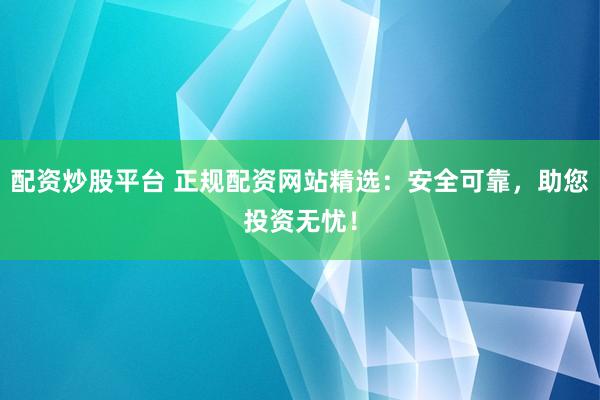 配资炒股平台 正规配资网站精选：安全可靠，助您投资无忧！