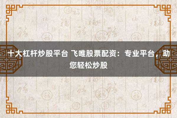 十大杠杆炒股平台 飞唯股票配资：专业平台，助您轻松炒股