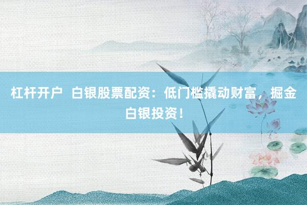 杠杆开户  白银股票配资：低门槛撬动财富，掘金白银投资！