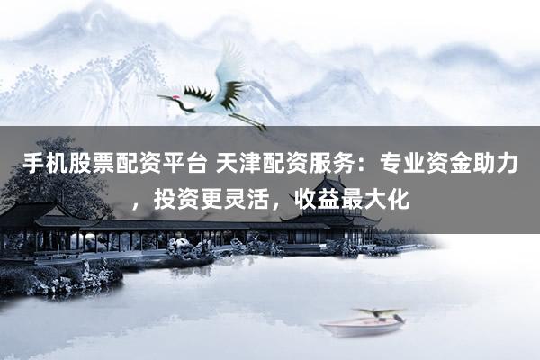 手机股票配资平台 天津配资服务：专业资金助力，投资更灵活，收益最大化
