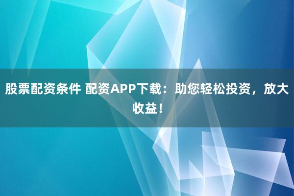 股票配资条件 配资APP下载：助您轻松投资，放大收益！