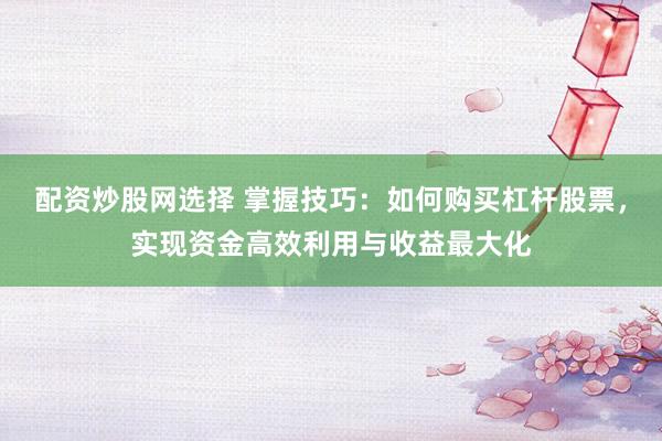 配资炒股网选择 掌握技巧：如何购买杠杆股票，实现资金高效利用与收益最大化