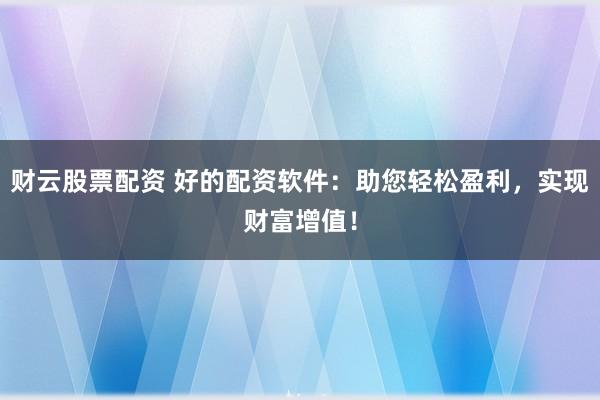 财云股票配资 好的配资软件：助您轻松盈利，实现财富增值！