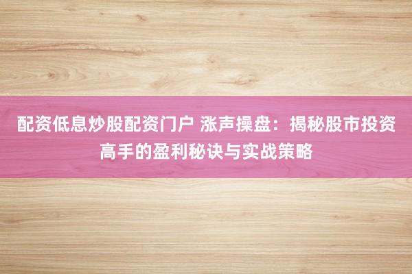 配资低息炒股配资门户 涨声操盘：揭秘股市投资高手的盈利秘诀与实战策略