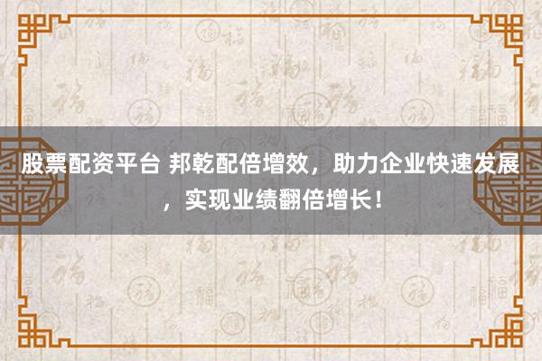 股票配资平台 邦乾配倍增效,助力企业快速发展,实现业绩翻倍增长!