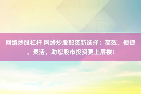 网络炒股杠杆 网络炒股配资新选择：高效、便捷、灵活，助您股市投资更上层楼！