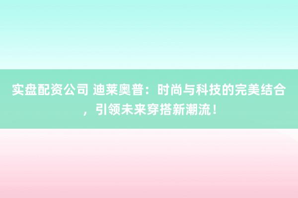 实盘配资公司 迪莱奥普：时尚与科技的完美结合，引领未来穿搭新潮流！