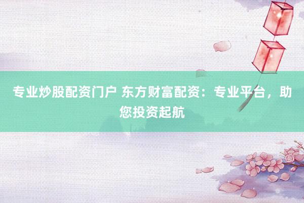 专业炒股配资门户 东方财富配资：专业平台，助您投资起航