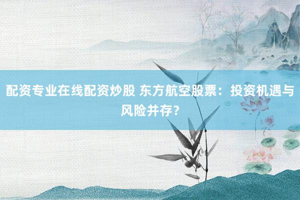 配资专业在线配资炒股 东方航空股票：投资机遇与风险并存？
