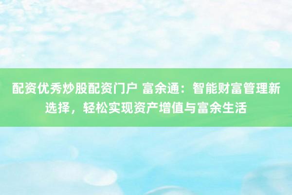 配资优秀炒股配资门户 富余通：智能财富管理新选择，轻松实现资产增值与富余生活