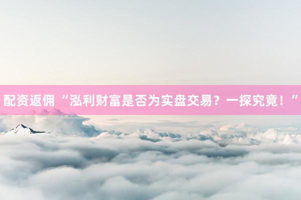 配资返佣 “泓利财富是否为实盘交易？一探究竟！”