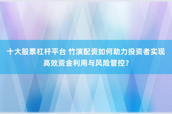 十大股票杠杆平台 竹演配资如何助力投资者实现高效资金利用与风险管控？