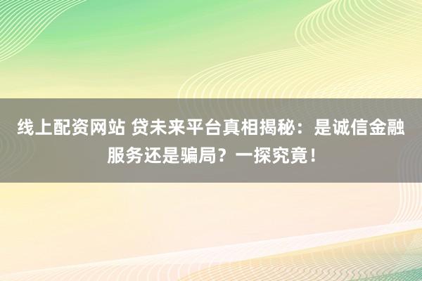 线上配资网站 贷未来平台真相揭秘：是诚信金融服务还是骗局？一探究竟！