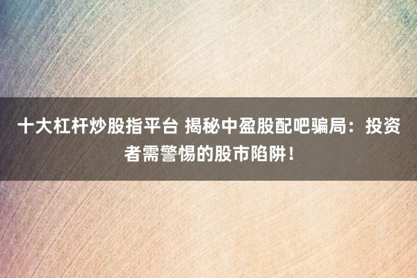 十大杠杆炒股指平台 揭秘中盈股配吧骗局：投资者需警惕的股市陷阱！