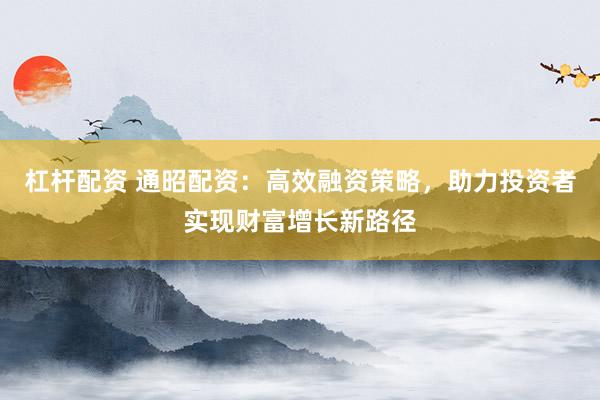 杠杆配资 通昭配资：高效融资策略，助力投资者实现财富增长新路径