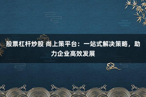 股票杠杆炒股 尚上策平台:一站式解决策略,助力企业高效发展