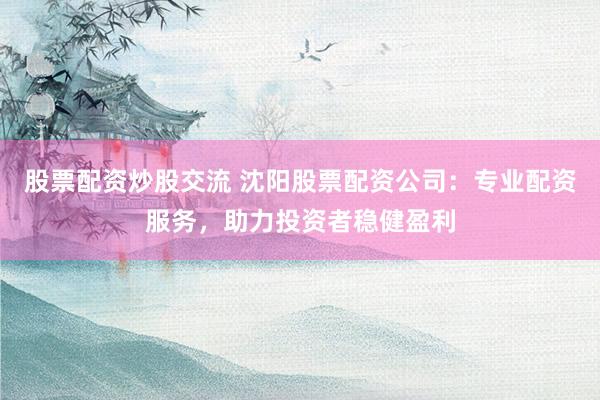 股票配资炒股交流 沈阳股票配资公司：专业配资服务，助力投资者稳健盈利