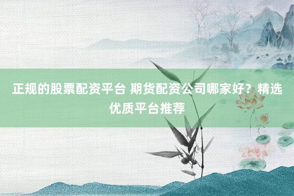 正规的股票配资平台 期货配资公司哪家好？精选优质平台推荐