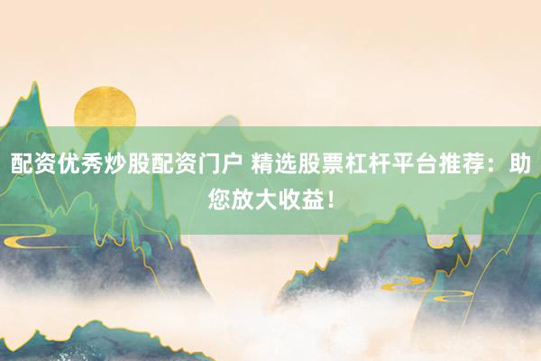 配资优秀炒股配资门户 精选股票杠杆平台推荐：助您放大收益！