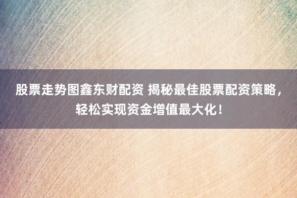 股票走势图鑫东财配资 揭秘最佳股票配资策略，轻松实现资金增值最大化！