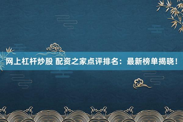 网上杠杆炒股 配资之家点评排名：最新榜单揭晓！