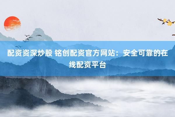 配资资深炒股 铭创配资官方网站：安全可靠的在线配资平台
