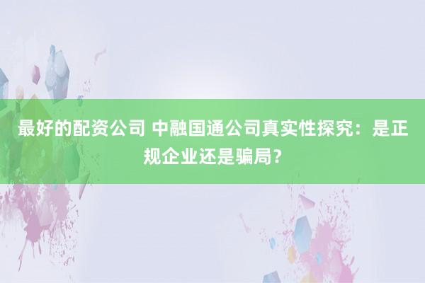 最好的配资公司 中融国通公司真实性探究：是正规企业还是骗局？