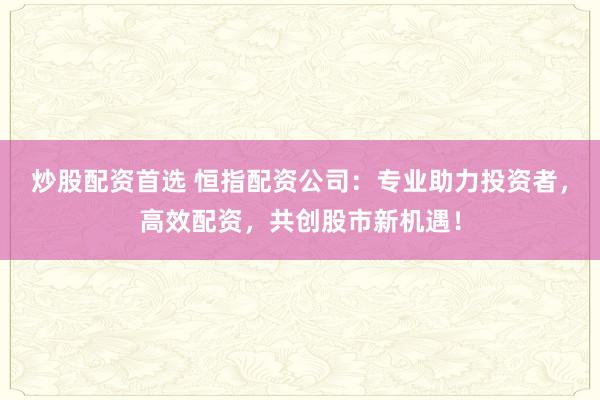炒股配资首选 恒指配资公司：专业助力投资者，高效配资，共创股市新机遇！