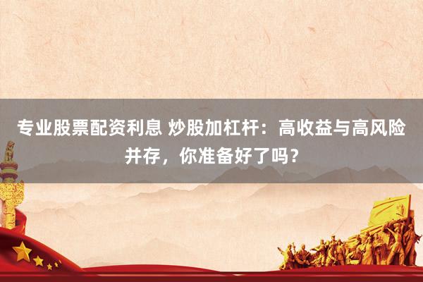 专业股票配资利息 炒股加杠杆：高收益与高风险并存，你准备好了吗？