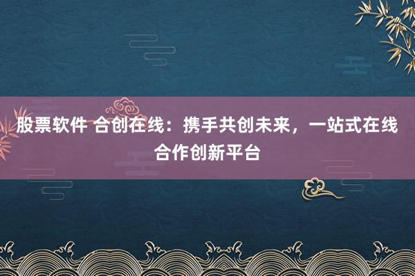 股票软件 合创在线：携手共创未来，一站式在线合作创新平台