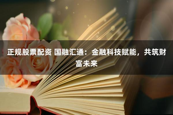 正规股票配资 国融汇通：金融科技赋能，共筑财富未来