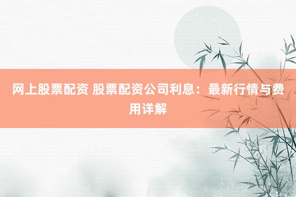 网上股票配资 股票配资公司利息：最新行情与费用详解