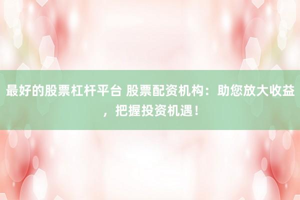 最好的股票杠杆平台 股票配资机构:助您放大收益,把握投资机遇!