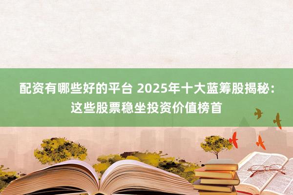 配资有哪些好的平台 2025年十大蓝筹股揭秘:这些股票稳坐投资价值榜首