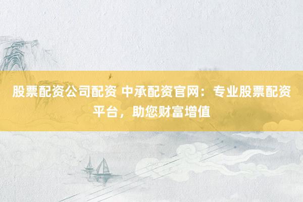 股票配资公司配资 中承配资官网：专业股票配资平台，助您财富增值
