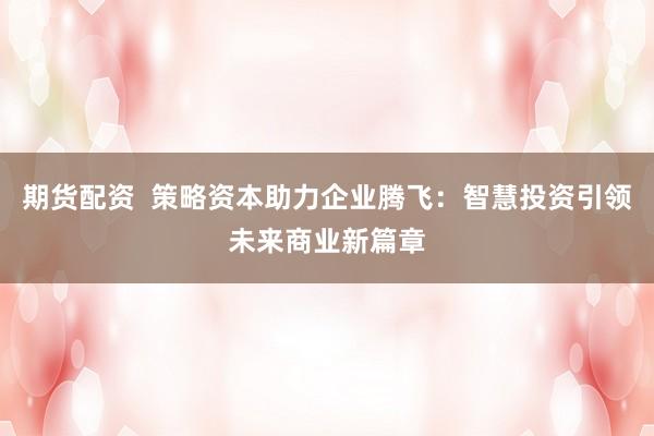 期货配资 策略资本助力企业腾飞:智慧投资引领未来商业新篇章