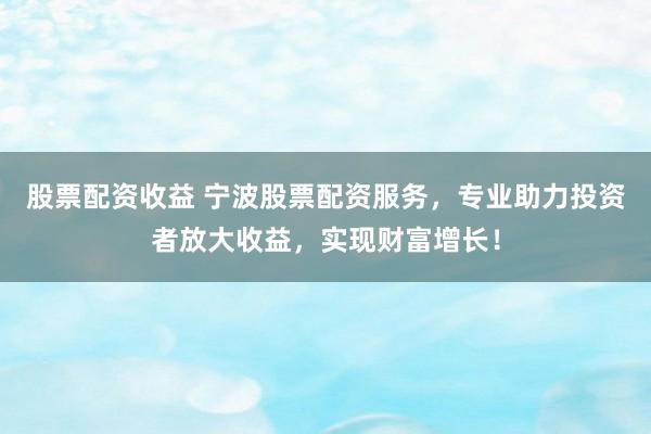 股票配资收益 宁波股票配资服务，专业助力投资者放大收益，实现财富增长！