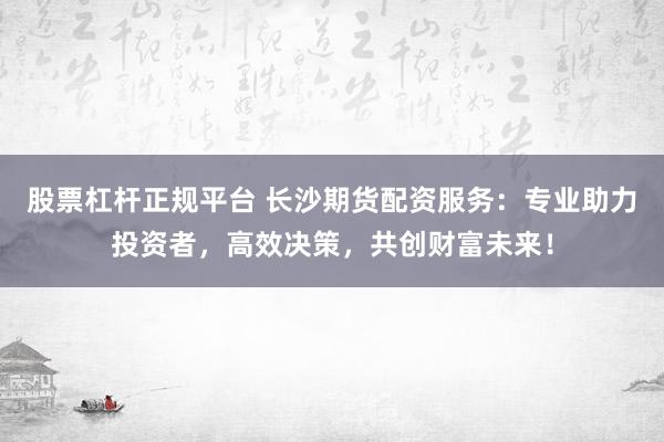 股票杠杆正规平台 长沙期货配资服务：专业助力投资者，高效决策，共创财富未来！