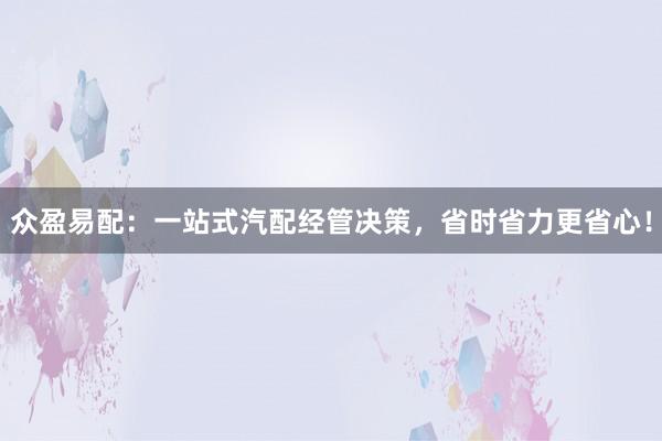 众盈易配：一站式汽配经管决策，省时省力更省心！