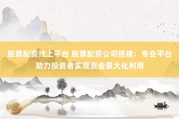 股票配资线上平台 股票配资公司搭建：专业平台助力投资者实现资金最大化利用
