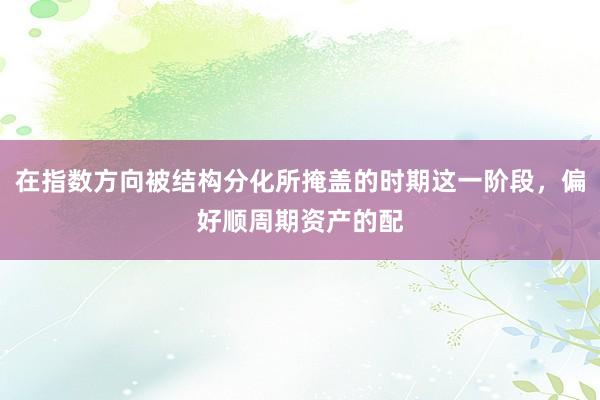 在指数方向被结构分化所掩盖的时期这一阶段，偏好顺周期资产的配